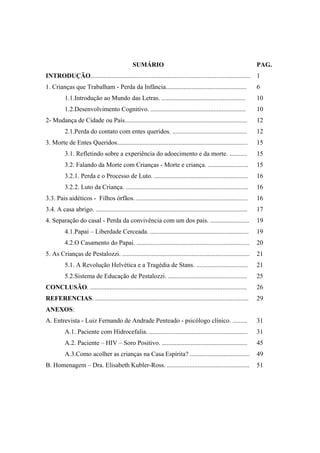 SUMÁRIO                                                             PAG.
INTRODUÇÃO...................................................................................................        1
1. Crianças que Trabalham - Perda da Infância..................................................                      6
          1.1.Introdução ao Mundo das Letras. ....................................................                   10
          1.2.Desenvolvimento Cognitivo. ...........................................................                 10
2- Mudança de Cidade ou País............................................................................             12
          2.1.Perda do contato com entes queridos. ..............................................                    12
3. Morte de Entes Queridos.................................................................................          15
          3.1. Refletindo sobre a experiência do adoecimento e da morte. ...........                                 15
          3.2. Falando da Morte com Crianças - Morte e criança. .........................                            15
          3.2.1. Perda e o Processo de Luto. ..........................................................              16
          3.2.2. Luto da Criança. ............................................................................       16
3.3. Pais aidéticos - Filhos órfãos. .....................................................................           16
3.4. A casa abrigo. ..............................................................................................   17
4. Separação do casal - Perda da convivência com um dos pais. ........................                               19
          4.1.Papai – Liberdade Cerceada. .............................................................              19
          4.2.O Casamento do Papai. ......................................................................           20
5. As Crianças de Pestalozzi. ...............................................................................        21
          5.1. A Revolução Helvética e a Tragédia de Stans. ................................                         21
          5.2.Sistema de Educação de Pestalozzi. .................................................                   25
CONCLUSÃO. .................................................................................................         26
REFERENCIAS. ...............................................................................................         29
ANEXOS:
A. Entrevista - Luiz Fernando de Andrade Penteado - psicólogo clínico. .........                                     31
          A.1. Paciente com Hidrocefalia. .............................................................              31
          A.2. Paciente – HIV – Soro Positivo. .....................................................                 45
          A.3.Como acolher as crianças na Casa Espírita? .....................................                       49
B. Homenagem – Dra. Elisabeth Kubler-Ross. ...................................................                       51
 