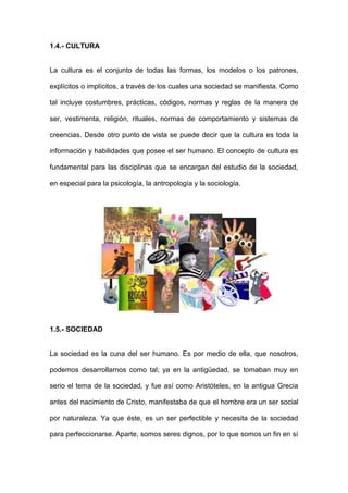 1.4.- CULTURA


La cultura es el conjunto de todas las formas, los modelos o los patrones,

explícitos o implícitos, a través de los cuales una sociedad se manifiesta. Como

tal incluye costumbres, prácticas, códigos, normas y reglas de la manera de

ser, vestimenta, religión, rituales, normas de comportamiento y sistemas de

creencias. Desde otro punto de vista se puede decir que la cultura es toda la

información y habilidades que posee el ser humano. El concepto de cultura es

fundamental para las disciplinas que se encargan del estudio de la sociedad,

en especial para la psicología, la antropología y la sociología.




1.5.- SOCIEDAD


La sociedad es la cuna del ser humano. Es por medio de ella, que nosotros,

podemos desarrollarnos como tal; ya en la antigüedad, se tomaban muy en

serio el tema de la sociedad, y fue así como Aristóteles, en la antigua Grecia

antes del nacimiento de Cristo, manifestaba de que el hombre era un ser social

por naturaleza. Ya que éste, es un ser perfectible y necesita de la sociedad

para perfeccionarse. Aparte, somos seres dignos, por lo que somos un fin en sí
 