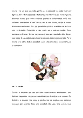 mismo y no tan solo un medio, por lo que la sociedad nos debe tratar con

dignidad. Por esto la sociedad está hecha para el hombre; sin ir más lejos no

debemos olvidad que somos nosotros quienes la conformamos. Pero toda

sociedad, debe tender al bien común y no al bien público, lo que el mismo

Aristóteles manifestaba. Esto, ya que el bien público, es el bien de muchos,

pero no de todos. En cambio, el bien común, es lo justo para todos. Como

somos seres únicos y dignos, merecemos el todo, pero ese todo, debe de ser,

para todos. O sea, cada integrante de la sociedad, debe recibir ese todo. Por lo

mismo, el fin último de toda sociedad, según esta corriente de pensamiento, es

el bien común.




1.6.- EQUIDAD


Equidad e igualdad son dos principios estrechamente relacionados, pero

distintos. La equidad introduce un principio ético o de justicia en la igualdad. En

definitiva, la equidad nos obliga a plantearnos los objetivos que debemos

conseguir para avanzar hacia una sociedad más justa. Una sociedad que
 