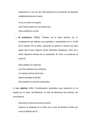 preposición (a, con, de, en). Este elemento no es opcional, es requerido

      obligatoriamente por el verbo.


      Yo ya no confío en la gente.

      Juan Carlos acabó con sus esperanzas.

      Olía a podrido en el aula.


      El predicativo (PRED): También se le llama atributo. Es un

      constituyente que atribuye una propiedad o característica al S o al OD

      de la oración. Por lo tanto, concuerda en género y número con ellos

      según sea el caso. Algunos verbos (llamados copulativos, como ser y

      estar) requieren siempre de un predicativo. En otros, su presencia es

      opcional.


      Este caballero es millonario.

      Los niños estaban muy contentos.

      La maestra está de mal humor.

      Dejaron perplejo al director.

      Esas palabras no parecen adecuadas.


c) Los adjuntos (ADJ): Constituyentes opcionales cuya presencia no es

exigida por el verbo. Normalmente, se trata de elementos que denotan una

circunstancia.


      Devolveré los libros la semana próxima.

      Haremos la barbacoa en el jardín de la casa de Benjamín Rubio que

      cursa el séptimo año D.
 