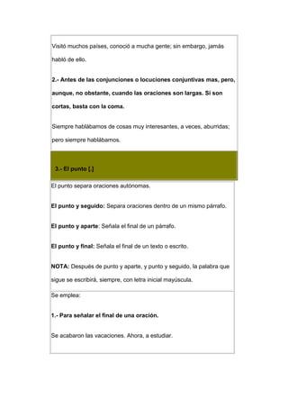 Visitó muchos países, conoció a mucha gente; sin embargo, jamás

habló de ello.


2.- Antes de las conjunciones o locuciones conjuntivas mas, pero,

aunque, no obstante, cuando las oraciones son largas. Si son

cortas, basta con la coma.


Siempre hablábamos de cosas muy interesantes, a veces, aburridas;

pero siempre hablábamos.



 3.- El punto [.]

El punto separa oraciones autónomas.


El punto y seguido: Separa oraciones dentro de un mismo párrafo.


El punto y aparte: Señala el final de un párrafo.


El punto y final: Señala el final de un texto o escrito.


NOTA: Después de punto y aparte, y punto y seguido, la palabra que

sigue se escribirá, siempre, con letra inicial mayúscula.

Se emplea:


1.- Para señalar el final de una oración.


Se acabaron las vacaciones. Ahora, a estudiar.
 