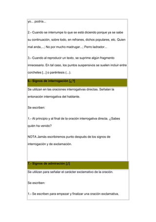 yo... podría...


2.- Cuando se interrumpe lo que se está diciendo porque ya se sabe

su continuación, sobre todo, en refranes, dichos populares, etc. Quien

mal anda,...; No por mucho madrugar...; Perro ladrador...


3.- Cuando al reproducir un texto, se suprime algún fragmento

innecesario. En tal caso, los puntos suspensivos se suelen incluir entre

corchetes [...] o paréntesis (...).

6.- Signos de interrogación [¿?]

Se utilizan en las oraciones interrogativas directas. Señalan la

entonación interrogativa del hablante.


Se escriben:


1.- Al principio y al final de la oración interrogativa directa. ¿Sabes

quién ha venido?


NOTA Jamás escribiremos punto después de los signos de

interrogación y de exclamación.




7.- Signos de admiración [¡!]

Se utilizan para señalar el carácter exclamativo de la oración.


Se escriben:


1.- Se escriben para empezar y finalizar una oración exclamativa,
 