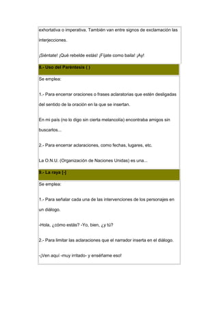 exhortativa o imperativa. También van entre signos de exclamación las

interjecciones.


¡Siéntate! ¡Qué rebelde estás! ¡Fíjate como baila! ¡Ay!

8.- Uso del Paréntesis ( )

Se emplea:


1.- Para encerrar oraciones o frases aclaratorias que estén desligadas

del sentido de la oración en la que se insertan.


En mi país (no lo digo sin cierta melancolía) encontraba amigos sin

buscarlos...


2.- Para encerrar aclaraciones, como fechas, lugares, etc.


La O.N.U. (Organización de Naciones Unidas) es una...

9.- La raya [-]

Se emplea:


1.- Para señalar cada una de las intervenciones de los personajes en

un diálogo.


-Hola, ¿cómo estás? -Yo, bien, ¿y tú?


2.- Para limitar las aclaraciones que el narrador inserta en el diálogo.


-¡Ven aquí -muy irritado- y enséñame eso!
 