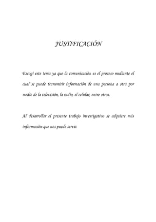 JUSTIFICACIÓN



Escogí este tema ya que la comunicación es el proceso mediante el

cual se puede transmitir información de una persona a otra por

medio de la televisión, la radio, el celular, entre otros.



Al desarrollar el presente trabajo investigativo se adquiere más

información que nos puede servir.
 