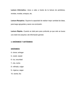 Lectura Informativa.- Lleva a cabo a través de la lectura de periódicos,

revistas, novelas, ensayos, etc.



Lectura Receptiva.- Supone la capacidad de realizar mejor cantidad de ideas,

para luego agruparlas y sacar una conclusión.



Lectura Rápida.- Cuando es total pero poco profundo ya que solo se busca

una visión de conjunto o de información general.



3. SINÓNIMOS Y ANTÓNIMOS



SINÓNIMOS

4.- tomar, entregar

5.- rendir, resistir

6.- luz, oscuridad

7.- día, noche

8.- refinado, vulgar

9.- ingenuo, sagaz

10.- bonito, feo
 