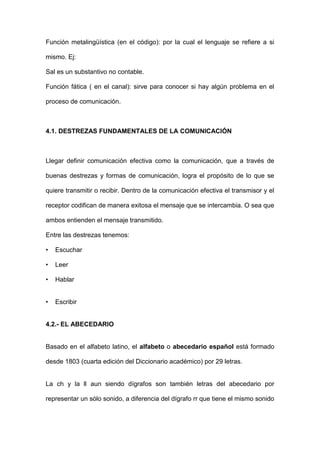 Función metalingüística (en el código): por la cual el lenguaje se refiere a si

mismo. Ej:

Sal es un substantivo no contable.

Función fática ( en el canal): sirve para conocer si hay algún problema en el

proceso de comunicación.



4.1. DESTREZAS FUNDAMENTALES DE LA COMUNICACIÓN



Llegar definir comunicación efectiva como la comunicación, que a través de

buenas destrezas y formas de comunicación, logra el propósito de lo que se

quiere transmitir o recibir. Dentro de la comunicación efectiva el transmisor y el

receptor codifican de manera exitosa el mensaje que se intercambia. O sea que

ambos entienden el mensaje transmitido.

Entre las destrezas tenemos:

•   Escuchar

•   Leer

•   Hablar


•   Escribir


4.2.- EL ABECEDARIO


Basado en el alfabeto latino, el alfabeto o abecedario español está formado

desde 1803 (cuarta edición del Diccionario académico) por 29 letras.


La ch y la ll aun siendo dígrafos son también letras del abecedario por

representar un sólo sonido, a diferencia del dígrafo rr que tiene el mismo sonido
 