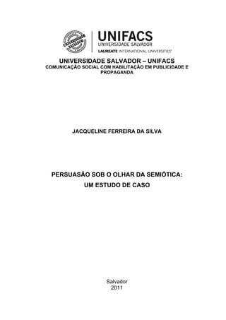 UNIVERSIDADE SALVADOR – UNIFACS
COMUNICAÇÃO SOCIAL COM HABILITAÇÃO EM PUBLICIDADE E
                   PROPAGANDA




         JACQUELINE FERREIRA DA SILVA




  PERSUASÃO SOB O OLHAR DA SEMIÓTICA:
             UM ESTUDO DE CASO




                     Salvador
                      2011


                                                      1
 