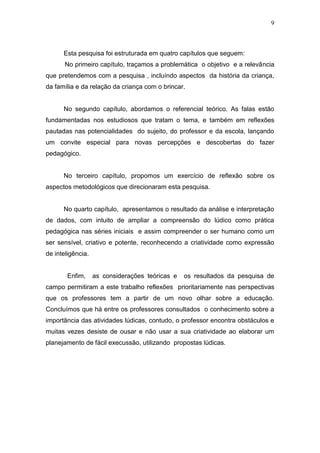 9



      Esta pesquisa foi estruturada em quatro capítulos que seguem:
       No primeiro capítulo, traçamos a problemática o objetivo e a relevância
que pretendemos com a pesquisa , incluíndo aspectos da história da criança,
da família e da relação da criança com o brincar.


      No segundo capítulo, abordamos o referencial teórico. As falas estão
fundamentadas nos estudiosos que tratam o tema, e também em reflexões
pautadas nas potencialidades do sujeito, do professor e da escola, lançando
um convite especial para novas percepções e descobertas do fazer
pedagógico.


      No terceiro capítulo, propomos um exercício de reflexão sobre os
aspectos metodológicos que direcionaram esta pesquisa.


      No quarto capítulo, apresentamos o resultado da análise e interpretação
de dados, com intuito de ampliar a compreensão do lúdico como prática
pedagógica nas séries iniciais e assim compreender o ser humano como um
ser sensível, criativo e potente, reconhecendo a criatividade como expressão
de inteligência.


        Enfim,     as considerações teóricas e   os resultados da pesquisa de
campo permitiram a este trabalho reflexões prioritariamente nas perspectivas
que os professores tem a partir de um novo olhar sobre a educação.
Concluímos que há entre os professores consultados o conhecimento sobre a
importância das atividades lúdicas, contudo, o professor encontra obstáculos e
muitas vezes desiste de ousar e não usar a sua criatividade ao elaborar um
planejamento de fácil execussão, utilizando propostas lúdicas.
 