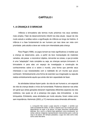 10




                                CAPÍTULO I


1. A CRIANÇA E O BRINCAR

      Infância e brincadeira são termos muito próximos nos seus sentidos
mais amplos. Falar de desenvolvimento infantil nos dias atuais requer de nós
muito estudo e análise sobre a significação da infância ao longo da história. A
infância é a fase fundamental do ser humano por isso deve ser vista com
prioridade pelo adulto e deve ser vivida com intensidade pela criança.


      Para Piaget (1998), os jogos tornam-se mais significativos à medida que
a criança se desenvolve, pois, a partiir da leve manipulação de materiais
variados, ela passa a reconstruir objetos, reinventar as coisas, o que já existe
é uma “adaptação” mais completa ou seja, as crianças sempre brincaram. A
brincadeira é para elas um espaço de investigação e construção de
conhecimentos sobre si e sobre o mundo, uma forma que permite seus
interesses e sua necessidades com a realidade de um mundo que pouco
conhecem. Simbolicamente uma forma de exercitar sua imaginação ou seja,ela
realiza simbolicamente aquilo que ainda não tem capacidade de fazer.


      As atividades lúdicas fazem parte da vida do ser humano e, em especial
da vida da criança desde o início da humanidade. Podemos observar nas artes
em geral que várias gerações deixaram registradas diferentes aspectos da vida
cotidiana, nas quais se vê a presença dos jogos, das brincadeiras                e dos
brinquedos. Entretanto, essa atividades por muito séculos, foram vistas como
sem importância. Kishimoto (2003, p.17) menciona essa dimensão afirmando:


                     [...] enquanto fato social, o jogo assume a imagem, o sentido que
                     cada sociedade lhe atribui. É este o aspecto que nos mostra por que,
                     dependendo do lugar e da época, os jogos assumem significações
                     distintas. Se o arco e a flecha hoje aparecem como brinquedos, em
                     certas culturas indígenas representavam instrumentos para a arte da
                     caça e da pesca. Em tempos passados, o jogo era visto como inútil,
                     como coisa não-séria.
 