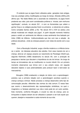 11



         É evidente que os jogos foram utilizados pelas gerações mais antigas,
mas seu prestígio sofreu modificações ao longo do tempo. Almeida (2003,p.20)
afirma que: ”Na Idade Média com a ascensão do cristianismo, os jogos foram
predendo seu valor, pois eram considerados profanos e imorais, sem nenhuma
significação”, contudo, no século XVI , é com os Humanistas que voltam a
ganhar força e os colégios jesuitas foram os primeiros a colocá-los em prática.
Como completa Santos (2000, p.16): ”No século XVI e XVII se adotou uma
atitude moderada em relação aos jogos”. A partir daquele momento histórico
passa a existir um sentimento de infância e esse sentimento fora batizado por
Ariés (1986) de Infância    Institucionalizada que traz com isso a adoção    de
práticas educativas , onde as crianças passam a ser vistas de acordo com a sua
idade.

         Com a Revolução Industrial, surge a família moderna e a infância torna-
se o centro do interesse educativo dos adultos. Com essa maneira de ver a
criança, abre-se um espaço propício ao nascimento da Psicologia Infantil que,
segundo Kishimoto (1999) desabrocha no século XX, com a produção de
pesquisas e teorias que discutem a importância do ato de brincar. Ao longo do
tempo as brincadeiras vão se modificando no mundo infantil. Em um primeiro
momento observamos que brinca com o seu próprio corpo, em seguida
descobre objetos e suas potencialidades para produzir lazer e bem-estar ao
manuseá-los.

         Brougére (1998) analisando a relação do lúdico com a aprendizagem
postulou que a primeira relação com a aprendizagem acontece quando a
criança começa a brincar. Neste processo a criança desenvolve certo tipo de
comunicação peculiar, diferentes das normas da vida comum. É nessa fase
que ocorre o desenvolvimento das representações simbólicas, na qual o
imaginário e a fantasia adentram sua vida e tudo pode ter um outro sentido.
Este momento, conforme Brougére, é crucial na vida da criança, pois os
brinquedos e objetos deixam de ser utilizados e passam a ser tudo aquilo que
querem, desejam e necessitam a cada momento de sua vida.
 