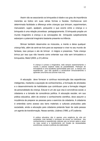 12




      Assim vão se associando os brinquedos à idade e ao grau de importância
inerentes ao lúdico em suas várias formas e facetas. Conhece-se com
determinada facilidade a diferença entre crianças que brincam, experimentam,
manuseiam, sujam, apalpam, porquanto o que ocorre entre a criança e o
brinquedo é uma relação proveitosa pedagogicamente. O brinquedo propõe um
mundo imaginário à criança e as concepções de             brinquedo subjetivamente
esbanjam o potencial imaginário bastante presente na infância.

      Brincar também desenvolve os músculos, a mente e deixa qualquer
criança feliz, além de sentr-se livre para se expressar e viver no seu mundo de
fantasia, isso porque o ato de brincar é mágico e prazeroso. Toda criança
brinca por isso que não haveria como entender sua vida sem brincadeira e
brinquedos. Maluf (2003, p.31) afirma:


                     A criança é curiosa e imaginativa, está sempre experimentando o
                     mundo e precisa explorar todas as possibilidades. Participar de
                     brincadeiras é uma excelente oportunidade para que a criança viva
                     experiências que irão ajudá-la a amadurecer emocionalmente e
                     aprender uma forma de conviver mais rica.



      A educação deve fornecer a contínua reconstrução das experiências
inteligentes, mediante a aquisição de conhecimentos, a formação de atividades
e o desenvolvimento de habilidades que contribuam para a formação integral
da personalidade da criança. Educar é um ato que visa à convivência social, a
cidadania e a tomada de consciência política. A educação escolar, em sua
prática educativa, além de ensinar o conhecimento cientifico, deve assumir a
incubência de preparar as pessoas para o exercício da cidadania. A cidadania
é entendida como acesso aos bens materiais e culturais produzidos pela
sociedade, ainda a educação para cidadania pretende fazer de cada pessoa
um agente de transformação. Nesse sentido, Libâneo (1990, p.47) salienta:


                     A prática educativa não é apenas uma exigência da vida em
                     sociedade, mas também o processo de prover os indivíduos dos
                     conhecimentos e experiências culturais que os tornam aptos a atuar
                     no meio social e a transformá-lo em função de necessidades
                     econômicas, sociais e políticas da coletividade.
 