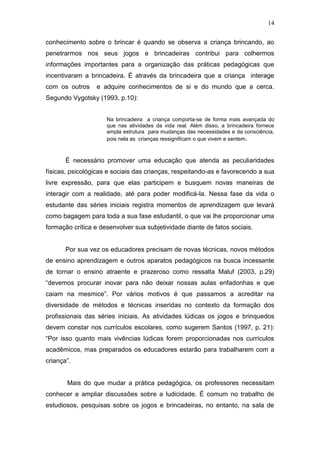 14

conhecimento sobre o brincar é quando se observa a criança brincando, ao
penetrarmos nos seus jogos e brincadeiras contribui para colhermos
informações importantes para a organização das práticas pedagógicas que
incentivaram a brincadeira. É através da brincadeira que a criança interage
com os outros    e adquire conhecimentos de si e do mundo que a cerca.
Segundo Vygotsky (1993, p.10):


                     Na brincadeira a criança comporta-se de forma mais avançada do
                     que nas atividades da vida real. Além disso, a brincadeira fornece
                     ampla estrutura para mudanças das necessidades e da consciência,
                     pois nela as crianças ressignificam o que vivem e sentem .



       É necessário promover uma educação que atenda as peculiaridades
físicas, psicológicas e sociais das crianças, respeitando-as e favorecendo a sua
livre expressão, para que elas participem e busquem novas maneiras de
interagir com a realidade, até para poder modificá-la. Nessa fase da vida o
estudante das séries iniciais registra momentos de aprendizagem que levará
como bagagem para toda a sua fase estudantil, o que vai lhe proporcionar uma
formação crítica e desenvolver sua subjetividade diante de fatos sociais.


       Por sua vez os educadores precisam de novas técnicas, novos métodos
de ensino aprendizagem e outros aparatos pedagógicos na busca incessante
de tornar o ensino atraente e prazeroso como ressalta Maluf (2003, p.29)
“devemos procurar inovar para não deixar nossas aulas enfadonhas e que
caiam na mesmice”. Por vários motivos é que passamos a acreditar na
diversidade de métodos e técnicas inseridas no contexto da formação dos
profissionais das séries iniciais. As atividades lúdicas os jogos e brinquedos
devem constar nos currículos escolares, como sugerem Santos (1997, p. 21):
“Por isso quanto mais vivências lúdicas forem proporcionadas nos currículos
acadêmicos, mas preparados os educadores estarão para trabalharem com a
criança”.


       Mais do que mudar a prática pedagógica, os professores necessitam
conhecer e ampliar discussões sobre a ludicidade. É comum no trabalho de
estudiosos, pesquisas sobre os jogos e brincadeiras, no entanto, na sala de
 
