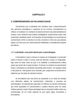 16




                              CAPÍTULO II


2. COMPREENDENDO AS PALAVRAS-CHAVE

       Compreendo que a ludicidade vem contribuir para o desenvolvimento
das estruturas psicológicas e cognitivas do ser humano, principalmente na
infância. O professor é o mediador do desenvolvimento das potencialidades da
criança e que mediante suas práticas pedagógicas, proporcionará aulas mais
prazerosas, facilitando assim, os Processos de aprendizagem na construção do
conhecimento. Enfim o indivíduo num todo, tornando-o crítico de suas próprias
ações e do meio que vive, desenvolvendo habilidades e competências próprias
da infância.



2. 1 Ludicidade: uma porta aberta para a aprendizagem

      A brincadeira é para a criança um espaço de investigação e construção
sobre si mesma e sobre o mundo, onde ela exercita o corpo e a imaginação.
Age como se fosse maior do que é na realidade e simbolicamente realiza
aquilo que ainda não é capaz de fazer. O brincar é a essência do pensamento
lúdico e caracteriza as atividades executadas pelo homem em qualquer idade
e não pode ser vista apenas como diversão, pois proporciona encantamento e
sabemos que faz parte da natureza humana.


      As brincadeiras são uma forma de expressão e um modo de interagir
com diferentes objetos de conhecimento, implicando o processo de
aprendizagem. As experiências adquiridas na infância nos deixam lembranças
que ficam guardadas no subconsciente e acabam fazendo parte da nossa
história pessoal e social. Nessa abordagem faz-se necessário refletir sobre sua
conceituação, de um modo especial ao que sejam jogos, brinquedos e
brincadeiras.
 