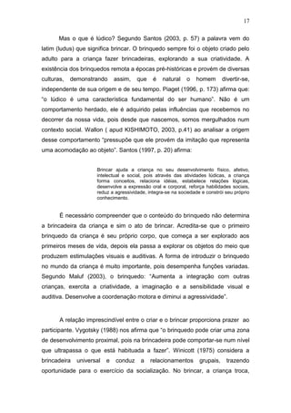 17

       Mas o que é lúdico? Segundo Santos (2003, p. 57) a palavra vem do
latim (ludus) que significa brincar. O brinquedo sempre foi o objeto criado pelo
adulto para a criança fazer brincadeiras, explorando a sua criatividade. A
existência dos brinquedos remota a épocas pré-históricas e provém de diversas
culturas,   demonstrando      assim,   que    é   natural    o   homem        divertir-se,
independente de sua origem e de seu tempo. Piaget (1996, p. 173) afirma que:
“o lúdico é uma característica fundamental do ser humano”. Não é um
comportamento herdado, ele é adquirido pelas influências que recebemos no
decorrer da nossa vida, pois desde que nascemos, somos mergulhados num
contexto social. Wallon ( apud KISHIMOTO, 2003, p.41) ao analisar a origem
desse comportamento “pressupõe que ele provém da imitação que representa
uma acomodação ao objeto”. Santos (1997, p. 20) afirma:


                     Brincar ajuda a criança no seu desenvolvimento físico, afetivo,
                     intelectual e social, pois através das atividades lúdicas, a criança
                     forma conceitos, relaciona idéias, estabelece relações lógicas,
                     desenvolve a expressão oral e corporal, reforça habilidades sociais,
                     reduz a agressividade, integra-se na sociedade e constrói seu próprio
                     conhecimento.


       É necessário compreender que o conteúdo do brinquedo não determina
a brincadeira da criança e sim o ato de brincar. Acredita-se que o primeiro
brinquedo da criança é seu próprio corpo, que começa a ser explorado aos
primeiros meses de vida, depois ela passa a explorar os objetos do meio que
produzem estimulações visuais e auditivas. A forma de introduzir o brinquedo
no mundo da criança é muito importante, pois desempenha funções variadas.
Segundo Maluf (2003), o brinquedo: “Aumenta a integração com outras
crianças, exercita a criatividade, a imaginação e a sensibilidade visual e
auditiva. Desenvolve a coordenação motora e diminui a agressividade”.


       A relação imprescindível entre o criar e o brincar proporciona prazer ao
participante. Vygotsky (1988) nos afirma que “o brinquedo pode criar uma zona
de desenvolvimento proximal, pois na brincadeira pode comportar-se num nível
que ultrapassa o que está habituada a fazer”. Winicott (1975) considera a
brincadeira   universal   e   conduz    a    relacionamentos       grupais,    trazendo
oportunidade para o exercício da socialização. No brincar, a criança troca,
 