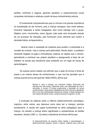 18

partilha, confronta e negocia, gerando equilíbrio, e proporcionando novas
conquistas individuais e coletivas a partir de seus conhecimentos prévios.


      É fundamental compreendermos que é o brincar é de grande importância
na socialização do ser humano, pois a criança consegue, sem muito esforço,
encontrar respostas a várias indagações, bem como interagir com o grupo.
Objetos, sons, movimentos, cores, figuras, tudo pode virar brinquedo através
de um processo de interação, pois funcionam como alimento que nutrem a
atividade lúdica, enriquecendo-a.


        Quanto maior a variedade de materiais para auxiliar a criatividade e a
vontade de inventar, mas a criança será estimulada. Sendo assim, o professor
necessita resgatar os jogos e brincadeiras, explorar os objetos que o cercam,
aprendendo a conhecer seu próprio equilíbrio e assegurando a base de um
trabalho na escola que transforme esse ambiente em um lugar de trocas de
aprendizagens.


      Os autores acima citados nos afirmam que a ação do brincar é fonte de
prazer e ao mesmo tempo de conhecimento, o que nos faz perceber que a
criança quando brinca ela aprende. Maluf (2003), afirma que:


                     Brincar é, para a criança, um momento mágico. Brincando ela
                     alimenta sua vida interior, liberando assim sua capacidade de criar e
                     reinventar o mundo. O brincar proporciona a aquisição de novos
                     conhecimentos, desenvolve habilidades de forma natural e agradável.
                     Ele é uma das necessidades básicas da criança, é essencial para um
                     bom desenvolvimento motor, social emocional e cognitivo. (p.09).



     A produção de saberes sobre a infância (desenvolvimento psicológico,
cognitivo, entre outros, que descreve como deve ser a criança), permitiu
escolarizá-la. A escola tem papel fundamental no olhar pedagógico para a
criança. Ao estudar a criança atribui significados e características às tarefas
escolares. Santos (1997, p. 12) sobre a relevância do brincar afirma que:


                     O desenvolvimento do aspecto lúdico facilita a aprendizagem, o
                     desenvolvimento pessoal, social e cultural, colabora para uma boa
 