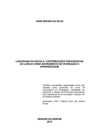 1




             JAINE MOURA DA SILVA




LUDICIDADE NA ESCOLA: CONTRIBUIÇÕES PEDAGÓGICAS
   DO LÚDICO COMO INSTRUMENTO DE INTERAÇÃO E
                 APRENDIZAGEM




                  Trabalho monográfico apresentado como pré-
                  requisito para conclusão do curso de
                  Licenciatura em Pedagogia, Habilitação em
                  Docência e Gestão de Processos Educativos,
                  pelo Departamento de Educação- Campus VII,
                  do Estado da Bahia.

                  Orientador: Profº.: Pascoal Eron dos Santos
                  Souza.




               SENHOR DO BONFIM
                     2010
 
