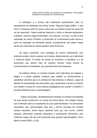 19

                     saúde mental e facilita os processos de socialização, comunicação,
                     expressão e construção dos conhecimentos.



      A ludicidade e o brincar são certamente considerados vitais no
planejamento de atividades das séries iniciais. Segundo Bujes (2004): “o que
torna o brinquedo parte de nossa cultura são as práticas sociais às quais ele
vai ser associado”. Assim podemos relacionar o lúdico a diversas expressões:
oralidade, raciocínio lógico-matemático, nas ciências, no corpo, na arte e toda
expressão de cultura. Portanto, a construção do conhecimento pode ocorrer a
partir da realização de atividades lúdicas, principalmente nas séries iniciais
sendo que nessa fase os alunos gostam muito de brincar.


      Os jogos constituem uma estratégia de ensino interessante, pois
pretende auxiliar o aluno a pensar com clareza, desenvolvendo sua criatividade
e raciocínio lógico. A função da escola ao incorporar a ludicidade é a de
reconhecer que quanto mais as crianças brincam novas buscas de
conhecimentos se manifestam, seu aprender será mais prazeroso.


      As práticas lúdicas no contexto escolar como alternativa de resgatar a
alegria e o prazer poderão contribuir para ampliar os conhecimentos e
possibilitar caminhos para um profissional mais dinâmico e reflexivo, capaz de
atender às necessidades dos educandos, pois, diariamente o tempo e a história
nos impõem a busca de novas práticas pedagógicas que auxiliem e facilitem o
processo dinâmico que é a aprendizagem.


       Cabem as escolas, verdadeiramente inseridas no contexto da realidade
de seus alunos construírem um núcleo de ensino pleno, com projetos lúdicos
que contemple cada um respeitando as suas particularidades e os educadores
necessitam criar oportunidades para que o brincar aconteça de maneira
sempre educativa, sendo figura essencial para que isso ocorra, criando
espaços, oferecendo materiais adequados e participando ativamente, pois
materiais e jogos não são auto-suficientes para gerarem aprendizagens. Como
afirma Luckesi (2001, p.120):
 