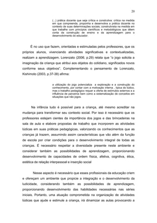 20

                     (...) prática docente que seja crítica e construtiva: crítica na medida
                     em que compreenda, proponha e desenvolva a prática docente no
                     contexto de suas determinações sociais; construtivista na medida em
                     que trabalhe com princípios científicos e metodológicos que dêem
                     conta da construção de ensino e da aprendizagem para o
                     desenvolvimento do educador.



     É no uso que fazem, orientadas e estimuladas pelos professores, que os
próprios alunos, vivenciando atividades significativas e contextualizadas,
realizam a aprendizagem. Lorenzato (2006, p.29) relata que “o jogo solicita a
imaginação da criança que atribui aos objetos do cotidiano, significados novos
conforme seus objetivos”. Complementando o pensamento de Lorenzato,
Kishimoto (2003, p.37-38) afirma:


                     a utilização do jogo potencializa a exploração e a construção do
                     conhecimento, por contar com a motivação interna , típica do lúdico,
                     mas o trabalho pedagógico requer a oferta de estímulos externos e a
                     influência de parceiros bem como a sistematização de conceitos em
                     situações que não jogos.



      Na infância tudo é possível para a criança, até mesmo acreditar na
mudança para transformar seu contexto social. Por isso é necessário que os
professores estejam cientes da importância dos jogos e das brincadeiras na
sala de aula e elabore propostas de trabalho que incorporem as atividades
lúdicas em suas práticas pedagógicas, valorizando os conhecimentos que as
crianças já trazem, assumindo assim características que vão além da função
de escola por criar condições para o desenvolvimento integral de todas as
crianças. É necessário respeitar a diversidade presente neste ambiente e
considerar também as possibilidades de aprendizagem, proporcionando
desenvolvimento de capacidades de ordem física, afetiva, cognitiva, ética,
estética de relação interpessoal e inserção social


       Nesse aspecto é necessário que esses profissionais da educação criem
e ofereçam um ambiente que propicie a integração e o desenvolvimento da
ludicidade,   considerando    também as possibilidades de aprendizagem,
proporcionando desenvolvimento das habilidades necessárias nas séries
iniciais. Portanto, uma atuação comprometida na organização de atividades
lúdicas que ajude e estimule a criança, irá dinamizar as aulas provocando a
 
