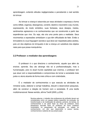 21

aprendizagem, evitando atitudes negligenciadas e percebendo o real sentido
do brincar.


       Ao brincar a criança é absorvida por essa atividade e expressa a forma
como reflete, organiza, desorganiza, constrói, destrói e reconstrói o seu mundo,
expressando, de modo simbólico, suas fantasias, seus desejos, medos,
sentimentos agressivos e os conhecimentos que vai construindo a partir das
experiências que vive. Ou seja, ela cria uma ponte para a realidade. Seus
movimentos e expressões simbolizam o que têm dificuldade de falar. Então a
brincadeira é a sua linguagem secreta e que deve ser respeitada pelos adultos,
pois um dos objetivos do brinquedo é dar a criança um substituto dos objetos
reais para que possa manipulá-los.



2.2 Professor: o mediador das aprendizagens


      O professor é o que direciona o conhecimento, aquele que além de
ensinar, aprende. Seu ato abrange não só a profissionalização, mas a
humanização, pois no atual mundo capitalista que vivemos, o professor tem
que atuar com a responsabilidade e compromisso de tornar a sociedade mais
justa e o aluno atuante de forma mais crítica e com criatividade.


      É o mediador de conhecimentos e que executa as atividades de
ministrar aulas, elaborar e corrigir trabalhos, discutir e desenvolver pesquisas,
além de construir a relação do homem com a sociedade. É uma tarefa
multidimensional. Nesse sentido, afirma Tardif (2005, p.234):


                     Noutras palavras, o trabalho dos professores de profissão devem ser
                     considerados como um espaço prático especifico de produção, de
                     transformação e de mobilização de saberes, portanto, de teorias, de
                     conhecimentos e de saber fazer ao ofício de professor. Essa
                     perspectiva equivale fazer do professor tal como professor
                     universitário ou pesquisador da educação, um sujeito do
                     conhecimento, um ator que desenvolve e possui teorias,
                     conhecimentos e saberes de sua própria ação.
 
