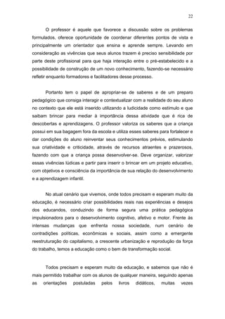 22

      O professor é aquele que favorece a discussão sobre os problemas
formulados, oferece oportunidade de coordenar diferentes pontos de vista e
principalmente um orientador que ensina e aprende sempre. Levando em
consideração as vivências que seus alunos trazem é preciso sensibilidade por
parte deste profissional para que haja interação entre o pré-estabelecido e a
possibilidade de construção de um novo conhecimento, fazendo-se necessário
refletir enquanto formadores e facilitadores desse processo.


      Portanto tem o papel de apropriar-se de saberes e de um preparo
pedagógico que consiga interagir e contextualizar com a realidade do seu aluno
no contexto que ele está inserido utilizando a ludicidade como estímulo e que
saibam brincar para mediar à importância dessa atividade que é rica de
descobertas e aprendizagens. O professor valoriza os saberes que a criança
possui em sua bagagem fora da escola e utiliza esses saberes para fortalecer e
dar condições do aluno reinventar seus conhecimentos prévios, estimulando
sua criatividade e criticidade, através de recursos atraentes e prazerosos,
fazendo com que a criança possa desenvolver-se. Deve organizar, valorizar
essas vivências lúdicas e partir para inserir o brincar em um projeto educativo,
com objetivos e consciência da importância de sua relação do desenvolvimento
e a aprendizagem infantil.


      No atual cenário que vivemos, onde todos precisam e esperam muito da
educação, é necessário criar possibilidades reais nas experiências e desejos
dos educandos, conduzindo de forma segura uma prática pedagógica
impulsionadora para o desenvolvimento cognitivo, afetivo e motor. Frente às
intensas mudanças que enfrenta nossa sociedade, num cenário de
contradições políticas, econômicas e sociais, assim como a emergente
reestruturação do capitalismo, a crescente urbanização e reprodução da força
do trabalho, temos a educação como o bem de transformação social.



      Todos precisam e esperam muito da educação, e sabemos que não é
mais permitido trabalhar com os alunos de qualquer maneira, seguindo apenas
as   orientações    postuladas    pelos    livros   didáticos,   muitas   vezes
 
