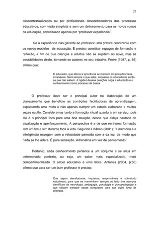 23

descontextualizados ou por profissionais desconhecedores dos processos
educativos, com visão simplista e sem um delineamento para os novos rumos
da educação, conceituado apenas por “professor experiência”.


       Só a experiência não garante ao professor uma prática condizente com
os novos modelos de educação. É preciso constituir espaços de formação e
reflexão, a fim de que crianças e adultos não se sujeitem ao novo, mas às
possibilidades deste, tornando-se autores no seu trabalho. Freire (1987, p. 58)
afirma que:

                     O educador, que aliena a ignorância se mantém em posições fixas,
                     invariáveis. Será sempre o que sabe, enquanto os educadores serão
                     os que não sabem. A rigidez dessas posições nega a educação e o
                     conhecimento como processo de busca.



      O professor deve ser o principal autor na elaboração de um
planejamento que beneficie as condições facilitadoras de aprendizagem,
explicitando uma meta e não apenas cumprir um estudo elaborado e muitas
vezes oculto. Consideramos tanto a formação inicial quanto a em serviço, pois
ele é o principal foco para uma boa atuação, desde que esteja pautada de
atualização e aperfeiçoamento. A perspectiva é a de que nenhuma formação
tem um fim e sim durante toda a vida. Segundo Libâneo (2001), ”a memória e a
inteligência navegam com a velocidade parecida com a da luz, de modo que
nada se lhe adere. É pura sensação. Adrenalina em vez de pensamento”.


      Portanto, cada conhecimento pertence a um conjunto e se situa em
determinado   contexto,   ou    seja,   um    saber    mais    especializado,     mais
compartimentizado. O saber educativo é uma troca. Antunes (2004, p.60)
afirma que para ser um bom professor é preciso:


                     Que sejam desafiadores, inquietos, responsáveis e sobretudo
                     estudiosos, para que se mantenham sempre ao lado dos avanços
                     científicos da neurologia, pedagogia, psicologia e psicopedagogia e
                     que saibam transpor essas conquistas para sua ação junto às
                     crianças.
 