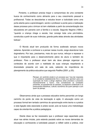 24

      Portanto, o professor precisa traçar o compromisso de uma constante
busca de conhecimento como alimento para o seu crescimento pessoal e
profissional. Todas as descobertas e estudos levam a ludicidade como uma
porta aberta para a aprendizagem, sendo o professor a ponte para a realização
desse processo pois o brincar só tem vitalidade a partir da conscientização dos
educadores em parceria com a família e a escola. Segundo Negrine (1994,):
“quando a criança chega a escola, traz consigo toda uma pré-história,
construída a partir de suas vivências, grande parte delas através das atividades
lúdicas”.


       O Mundo atual tem produzido de forma acelerado sempre novos
saberes. Aprender a conhecer e a pensar nesse mundo, exige abandonar todo
dogmatismo. Por isso, precisamos, mais do que nunca, reforçar e repassar o
que é importante para o desenvolvimento pleno do aluno e também do
professor. Para o professor atuar bem ele deve planejar organizar os
conteúdos de acordo com a realidade de suas crianças respeitando a
diversidade presente em sala de aula, sabendo da importância do
planejamento da prática educativa que segundo Padilha (2001, p.30):


                      Planejar, em sentindo amplo é um processo que “visa dar respostas
                      a um problema estabelecendo fins e meios que apontam para sua
                      superação de modo a atingir objetivos antes previstos e prevendo
                      necessariamente o futuro”, mas considerando as condições
                      presentes, as experiências do passado, os aspectos contextuais e os
                      pressupostos filosóficos, cultural, econômico de quem planeja e com
                      quem se planeja .



       Observamos ainda que o processo educativo tenha percorrido um longo
caminho do ponto de vista da teorização à ação. A educação como um
processo formal tem tentado caminhos de aproximação entre teoria e a pratica
e esta ligação esta associada à práxis social, pois se busca uma metodologia
capaz de orientar-lhe a prática pedagógica.


       Diante disso se faz necessário que o professor seja capacitado para
atuar nas séries iniciais, pois estando pautado sobre as novas demandas da
educação e conhecendo a ludicidade passam a refletir sobre a prática, criar
 