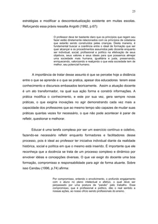 25

estratégias e modificar a descontextualização existente em muitas escolas.
Reforçando essa práxis ressalta Angotti (1992, p.67):


                       O professor deve ter bastante claro que os princípios que regem seu
                       fazer estão diretamente relacionados com os princípios de cidadania
                       que estarão sendo construídos pelas crianças. Desta maneira, é
                       fundamental buscar a coerência entre o ideal de formação que ser
                       quer alcançar e os procedimentos assumidos pelo docente enquanto
                       ser individual, social, profissional e político na efetivação de seus
                       objetivos, seus valores e seus ideais para que possamos almejar
                       uma sociedade mais humana, igualitária e justa, preservando,
                       enriquecendo, valorizando e realçando o que esta sociedade tem de
                       melhor, seu potencial humano.


       A importância de tratar desse assunto é que se percebe hoje a distância
entre o que se aprende e o que se pratica, apesar dos educadores terem esse
conhecimento e discursos embasados teoricamente. Assim a atuação docente
é um ato transformador, na qual sua ação forma e constrói informações. A
prática modifica o conhecimento, e este por sua vez, gera sempre novas
práticas, o que exigiria inovações no agir demonstrando cada vez mais a
capacidade dos professores que ao mesmo tempo são capazes de mudar suas
práticas quantas vezes for necessário, o que não pode acontecer é parar de
refletir, questionar e melhorar.


      Educar é uma tarefa complexa por ser um exercício contínuo e coletivo,
fazendo-se necessário refletir enquanto formadores e facilitadores desse
processo, pois é ideal ao professor ter iniciativa individual diante da realidade
histórica, social e política em que o mesmo está inserido. É importante que ele
reconheça que a docência se trata de um processo complexo e dinâmico por
envolver idéias e concepções diversas. O que vai exigir do docente uma boa
formação, compromisso e responsabilidade para agir de forma atuante. Sobre
isso Candau (1996, p.74) afirma:


                      Por compromisso, entendo o envolvimento, o profundo engajamento
                      com o aluno no plano intelectual e afetivo, o qual deve ser
                      perpassado por uma postura de “paixão” pelo trabalho. Esse
                      compromisso, que é profissional e político, dão o real sentido a
                      nossas ações, ao nosso ofício sendo profissionais do ensino.
 