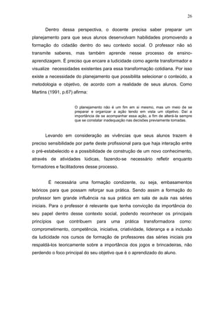 26

      Dentro dessa perspectiva, o docente precisa saber preparar um
planejamento para que seus alunos desenvolvam habilidades promovendo a
formação do cidadão dentro do seu contexto social. O professor não só
transmite saberes, mas também aprende nesse processo de ensino-
aprendizagem. É preciso que encare a ludicidade como agente transformador e
visualize necessidades existentes para essa transformação cotidiana. Por isso
existe a necessidade do planejamento que possibilita selecionar o conteúdo, a
metodologia e objetivo, de acordo com a realidade de seus alunos. Como
Martins (1991, p.67) afirma:


                     O planejamento não é um fim em si mesmo, mas um meio de se
                     preparar e organizar a ação tendo em vista um objetivo. Daí a
                     importância de se acompanhar essa ação, a fim de alterá-la sempre
                     que se constatar inadequação nas decisões previamente tomadas.



      Levando em consideração as vivências que seus alunos trazem é
preciso sensibilidade por parte deste profissional para que haja interação entre
o pré-estabelecido e a possibilidade de construção de um novo conhecimento,
através de atividades lúdicas, fazendo-se necessário refletir enquanto
formadores e facilitadores desse processo.


        É necessária uma formação condizente, ou seja, embasamentos
teóricos para que possam reforçar sua prática. Sendo assim a formação do
professor tem grande influência na sua prática em sala de aula nas séries
iniciais. Para o professor é relevante que tenha convicção da importância do
seu papel dentro desse contexto social, podendo reconhecer os principais
princípios   que   contribuem    para    uma    prática    transformadora      como:
comprometimento, competência, iniciativa, criatividade, liderança e a inclusão
da ludicidade nos cursos de formação de professores das séries iniciais pra
respaldá-los teoricamente sobre a importância dos jogos e brincadeiras, não
perdendo o foco principal do seu objetivo que é o aprendizado do aluno.
 