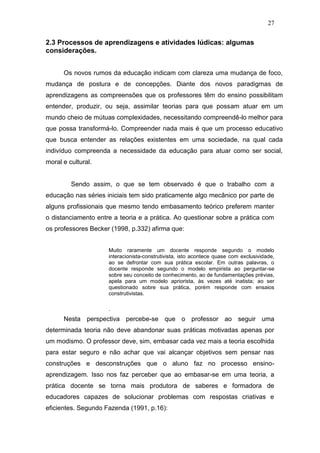 27


2.3 Processos de aprendizagens e atividades lúdicas: algumas
considerações.


      Os novos rumos da educação indicam com clareza uma mudança de foco,
mudança de postura e de concepções. Diante dos novos paradigmas de
aprendizagens as compreensões que os professores têm do ensino possibilitam
entender, produzir, ou seja, assimilar teorias para que possam atuar em um
mundo cheio de mútuas complexidades, necessitando compreendê-lo melhor para
que possa transformá-lo. Compreender nada mais é que um processo educativo
que busca entender as relações existentes em uma sociedade, na qual cada
indivíduo compreenda a necessidade da educação para atuar como ser social,
moral e cultural.


         Sendo assim, o que se tem observado é que o trabalho com a
educação nas séries iniciais tem sido praticamente algo mecânico por parte de
alguns profissionais que mesmo tendo embasamento teórico preferem manter
o distanciamento entre a teoria e a prática. Ao questionar sobre a prática com
os professores Becker (1998, p.332) afirma que:


                     Muito raramente um docente responde segundo o modelo
                     interacionista-construtivista, isto acontece quase com exclusividade,
                     ao se defrontar com sua prática escolar. Em outras palavras, o
                     docente responde segundo o modelo empirista ao perguntar-se
                     sobre seu conceito de conhecimento, ao de fundamentações prévias,
                     apela para um modelo apriorista, às vezes até inatista; ao ser
                     questionado sobre sua prática, porém responde com ensaios
                     construtivistas.

                     .
      Nesta perspectiva percebe-se que o professor ao seguir uma
determinada teoria não deve abandonar suas práticas motivadas apenas por
um modismo. O professor deve, sim, embasar cada vez mais a teoria escolhida
para estar seguro e não achar que vai alcançar objetivos sem pensar nas
construções e desconstruções que o aluno faz no processo ensino-
aprendizagem. Isso nos faz perceber que ao embasar-se em uma teoria, a
prática docente se torna mais produtora de saberes e formadora de
educadores capazes de solucionar problemas com respostas criativas e
eficientes. Segundo Fazenda (1991, p.16):
 