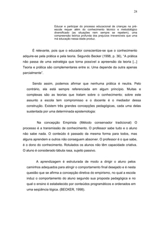 28



                     Educar e participar do processo educacional de crianças na pré-
                     escola requer além do conhecimento técnico e metodológico
                     diversificado (as situações nem sempre se repetem), uma
                     compreensão teórica profunda dos prejuízos irreversíveis que uma
                     má educação nessa idade produz.



      É relevante, pois que o educador conscientize-se que o conhecimento
adquire-se pela prática e pela teoria. Segundo Becker (1998, p. 36), “A prática
não passa de uma estratégia que torna possível a apreensão da teoria [...]
Teoria e prática são complementares entre si. Uma depende da outra apenas
parcialmente”.


      Sendo assim, podemos afirmar que nenhuma prática é neutra. Pelo
  contrário, ela está sempre referenciada em algum princípio. Muitas e
  complexas são as teorias que tratam sobre o conhecimento; sobre este
  assunto a escola tem compromisso e o docente é o mediador dessa
  construção. Existem três grandes concepções pedagógicas, cada uma delas
  sustentada por uma determinada epistemologia:


         Na concepção       Empirista (Método conservador tradicional)             O
processo é a transmissão de conhecimento. O professor sabe tudo e o aluno
não sabe nada. O conteúdo é passado da mesma forma para todos, mas
alguns aprendem e outros não conseguem absorver. O professor é o que sabe,
é o dono do conhecimento. Rotulados os alunos não têm capacidade criativa.
O aluno é considerado tábula rasa, sujeito passivo.


         A aprendizagem é estruturada de modo a dirigir o aluno pelos
  caminhos adequados para atingir o comportamento final desejado e é nesta
  questão que se afirma a concepção diretiva do empirismo, no qual a escola
  induz o comportamento do aluno segundo sua proposta pedagógica e no
  qual o ensino é estabelecido por conteúdos programáticos e ordenados em
  uma seqüência lógica. (BECKER, 1998).
 