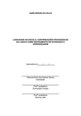 2



              JAINE MOURA DA SILVA




LUDICIDADE NA ESCOLA: CONTRIBUIÇÕES PEDAGÓGICAS
   DO LÚDICO COMO INSTRUMENTO DE INTERAÇÃO E
                 APRENDIZAGEM




           Aprovada em_____/_____/_____




       ___________________________________
            Pascoal Eron dos Santos Souza
                      Orientador

        __________________________________
                   Profª avaliadora
                  Conceição Curaça

       ___________________________________
                  Profª avaliadora
                    Norma Leite
 