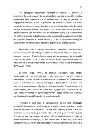 29

       Na concepção pedagógica Apriorista ou inatista: O processo o
conhecimento se dá a partir da hereditariedade, ou seja, é questão genética
responsável pela aprendizagem. O conhecimento já vem programado na
bagagem hereditária, basta o processo de maturação para que essas
estruturas percorram os vários estágios e o meio não participa dela. Concluiu-
se que esta prática escolar não amplia, não desafia nem instrumentaliza o
desenvolvimento dos indivíduos, pois se restringem àquilo que já conquistou.
Portanto, o processo pedagógico depende apenas de traços comportamentais
ou cognitivos inerentes ao aluno, excluindo ou secundarizando as interações
socioculturais na formação das estruturas cognitivas da criança. (idem)


      De acordo com a concepção pedagógica Construtivista, Interacionista, o
processo de ensino aprendizagem acontece através da interação entre o ser
humano e o meio. O conhecimento passa por um processo de construção
contínua e recíproca do ser humano em relação ao seu meio. Dentre as teorias
destacam-se: a teoria Interacionista Piagetiana e a Teoria Sócio-interacionista
de Vygotsky (1993).


      Segundo     Piaget   (1996),   as   crianças   constroem    suas    noções
fundamentais de conhecimento lógico, tais como tempo, espaço, objeto e
causalidade, poderia facilitar o entendimento da gênese do conhecimento
humano. Entendemos que sem aprendizagem o desenvolvimento é bloqueado,
mas só a aprendizagem não faz o desenvolvimento. A assimilação é o
processo pelo qual o natural adquirido pela bagagem que o indivíduo já traz,
sem alterar estruturas e assim desenvolvem ações destinadas a atribuir
significados pelo que já lhe pertence hereditariamente.


        Paralelo a tudo isso, o construtivismo propõe uma concepção
epistemológica oposta ao empirismo e ao apriorismo, pois considera o sujeito
ativo em processo de construção, que segundo Vygotsky (1989) a estrutura
fisiológica humana, aquilo que é inato, não é suficiente para produzir o sujeito.
O modo de agir, de pensar, de sentir, valores, conhecimentos e visão de
mundo dependem da interação do ser humano com o meio físico e social e,
especialmente, das trocas estabelecidas com os seus semelhantes. Ou seja, o
 