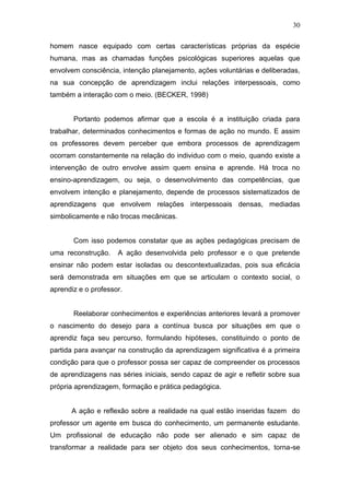30

homem nasce equipado com certas características próprias da espécie
humana, mas as chamadas funções psicológicas superiores aquelas que
envolvem consciência, intenção planejamento, ações voluntárias e deliberadas,
na sua concepção de aprendizagem inclui relações interpessoais, como
também a interação com o meio. (BECKER, 1998)


       Portanto podemos afirmar que a escola é a instituição criada para
trabalhar, determinados conhecimentos e formas de ação no mundo. E assim
os professores devem perceber que embora processos de aprendizagem
ocorram constantemente na relação do individuo com o meio, quando existe a
intervenção de outro envolve assim quem ensina e aprende. Há troca no
ensino-aprendizagem, ou seja, o desenvolvimento das competências, que
envolvem intenção e planejamento, depende de processos sistematizados de
aprendizagens que envolvem relações interpessoais densas, mediadas
simbolicamente e não trocas mecânicas.


       Com isso podemos constatar que as ações pedagógicas precisam de
uma reconstrução.    A ação desenvolvida pelo professor e o que pretende
ensinar não podem estar isoladas ou descontextualizadas, pois sua eficácia
será demonstrada em situações em que se articulam o contexto social, o
aprendiz e o professor.


       Reelaborar conhecimentos e experiências anteriores levará a promover
o nascimento do desejo para a contínua busca por situações em que o
aprendiz faça seu percurso, formulando hipóteses, constituindo o ponto de
partida para avançar na construção da aprendizagem significativa é a primeira
condição para que o professor possa ser capaz de compreender os processos
de aprendizagens nas séries iniciais, sendo capaz de agir e refletir sobre sua
própria aprendizagem, formação e prática pedagógica.


      A ação e reflexão sobre a realidade na qual estão inseridas fazem do
professor um agente em busca do conhecimento, um permanente estudante.
Um profissional de educação não pode ser alienado e sim capaz de
transformar a realidade para ser objeto dos seus conhecimentos, torna-se
 