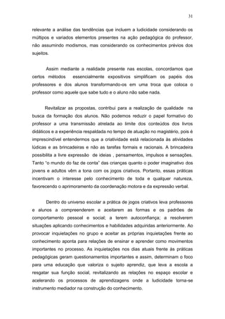 31

relevante a análise das tendências que incluem a ludicidade considerando os
múltipos e variados elementos presentes na ação pedagógica do professor,
não assumindo modismos, mas considerando os conhecimentos prévios dos
sujeitos.


       Assim mediante a realidade presente nas escolas, concordamos que
certos métodos      essencialmente expositivos simplificam os papéis dos
professores e dos alunos transformando-os em uma troca que coloca o
professor como aquele que sabe tudo e o aluno não sabe nada.


      Revitalizar as propostas, contribui para a realização de qualidade na
busca da formação dos alunos. Não podemos reduzir o papel formativo do
professor a uma transmissão atrelada ao limite dos conteúdos dos livros
didáticos e a experiência respaldada no tempo de atuação no magistério, pois é
imprescindível entendermos que a criatividade está relacionada às atividades
lúdicas e as brincadeiras e não as tarefas formais e racionais. A brincadeira
possibilita a livre expressão de ideias , pensamentos, impulsos e sensações.
Tanto “o mundo do faz de conta” das crianças quanto o poder imaginativo dos
jovens e adultos vêm a tona com os jogos criativos. Portanto, essas práticas
incentivam o interesse pelo conhecimento de toda e qualquer natureza,
favorecendo o aprimoramento da coordenação motora e da expressão verbal.


       Dentro do universo escolar a prática de jogos criativos leva professores
e alunos a compreenderem e aceitarem as formas e os padrões de
comportamento pessoal e social; a terem autoconfiança; a resolverem
situações aplicando conhecimentos e habilidades adquiridas anteriormente. Ao
provocar inquietações no grupo e aceitar as próprias inquietações frente ao
conhecimento aponta para relações de ensinar e aprender como movimentos
importantes no processo. As inquietações nos dias atuais frente às práticas
pedagógicas geram questionamentos importantes e assim, determinam o foco
para uma educação que valoriza o sujeito aprendiz, que leva a escola a
resgatar sua função social, revitalizando as relações no espaço escolar e
acelerando os processos de aprendizagens onde a ludicidade torna-se
instrumento mediador na construção do conhecimento.
 
