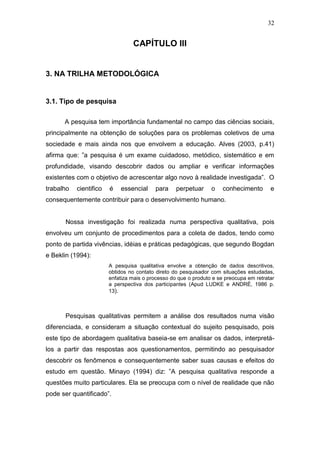 32


                                 CAPÍTULO III


3. NA TRILHA METODOLÓGICA


3.1. Tipo de pesquisa

      A pesquisa tem importância fundamental no campo das ciências sociais,
principalmente na obtenção de soluções para os problemas coletivos de uma
sociedade e mais ainda nos que envolvem a educação. Alves (2003, p.41)
afirma que: ”a pesquisa é um exame cuidadoso, metódico, sistemático e em
profundidade, visando descobrir dados ou ampliar e verificar informações
existentes com o objetivo de acrescentar algo novo à realidade investigada”. O
trabalho   cientifico   é   essencial     para     perpetuar     o    conhecimento       e
consequentemente contribuir para o desenvolvimento humano.


       Nossa investigação foi realizada numa perspectiva qualitativa, pois
envolveu um conjunto de procedimentos para a coleta de dados, tendo como
ponto de partida vivências, idéias e práticas pedagógicas, que segundo Bogdan
e Beklin (1994):
                        A pesquisa qualitativa envolve a obtenção de dados descritivos,
                        obtidos no contato direto do pesquisador com situações estudadas,
                        enfatiza mais o processo do que o produto e se preocupa em retratar
                        a perspectiva dos participantes (Apud LUDKE e ANDRÉ, 1986 p.
                        13).



      Pesquisas qualitativas permitem a análise dos resultados numa visão
diferenciada, e consideram a situação contextual do sujeito pesquisado, pois
este tipo de abordagem qualitativa baseia-se em analisar os dados, interpretá-
los a partir das respostas aos questionamentos, permitindo ao pesquisador
descobrir os fenômenos e consequentemente saber suas causas e efeitos do
estudo em questão. Minayo (1994) diz: ”A pesquisa qualitativa responde a
questões muito particulares. Ela se preocupa com o nível de realidade que não
pode ser quantificado”.
 