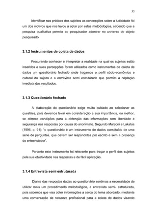 33

      Identificar nas práticas dos sujeitos as concepções sobre a ludicidade foi
um dos motivos que nos levou a optar por estas metodologias, sabendo que a
pesquisa qualitativa permite ao pesquisador adentrar no universo do objeto
pesquisado



3.1.2 Instrumentos de coleta de dados

      Procurando conhecer e interpretar a realidade na qual os sujeitos estão
inseridos e suas percepções foram utilizados como instrumentos de coleta de
dados um questionário fechado onde traçamos o perfil sócio-econômico e
cultural do sujeito e a entrevista semi estruturada que permite a captação
imediata dos resultados.



3.1.3 Questionário fechado

      A elaboração do questionário exige muito cuidado ao selecionar as
questões, pois devemos levar em consideração a sua importância, ou melhor,
se oferece condições para a obtenção das informações com liberdade e
segurança nas respostas por causa do anonimato. Segundo Marconi e Lakatos
(1996, p. 91): “o questionário é um instrumento de dados constituído de uma
série de perguntas, que devem ser respondidas por escrito e sem a presença
do entrevistador”.


      Portanto este instrumento foi relevante para traçar o perfil dos sujeitos
pela sua objetividade nas respostas e de fácil aplicação.



3.1.4 Entrevista semi estruturada

       Diante das respostas dadas ao questionário sentimos a necessidade de
utilizar mais um procedimento metodológico, a entrevista semi- estruturada,
pois sabemos que visa obter informações a cerca do tema abordado, mediante
uma conversação de natureza profissional para a coleta de dados visando
 