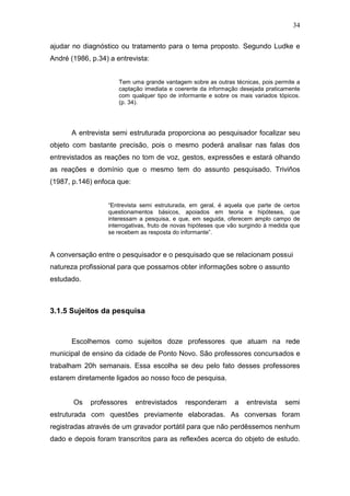 34

ajudar no diagnóstico ou tratamento para o tema proposto. Segundo Ludke e
André (1986, p.34) a entrevista:


                      Tem uma grande vantagem sobre as outras técnicas, pois permite a
                      captação imediata e coerente da informação desejada praticamente
                      com qualquer tipo de informante e sobre os mais variados tópicos.
                      (p. 34).




      A entrevista semi estruturada proporciona ao pesquisador focalizar seu
objeto com bastante precisão, pois o mesmo poderá analisar nas falas dos
entrevistados as reações no tom de voz, gestos, expressões e estará olhando
as reações e domínio que o mesmo tem do assunto pesquisado. Triviños
(1987, p.146) enfoca que:


                  “Entrevista semi estruturada, em geral, é aquela que parte de certos
                  questionamentos básicos, apoiados em teoria e hipóteses, que
                  interessam a pesquisa, e que, em seguida, oferecem amplo campo de
                  interrogativas, fruto de novas hipóteses que vão surgindo á medida que
                  se recebem as resposta do informante”.


A conversação entre o pesquisador e o pesquisado que se relacionam possui
natureza profissional para que possamos obter informações sobre o assunto
estudado.



3.1.5 Sujeitos da pesquisa


      Escolhemos como sujeitos doze professores que atuam na rede
municipal de ensino da cidade de Ponto Novo. São professores concursados e
trabalham 20h semanais. Essa escolha se deu pelo fato desses professores
estarem diretamente ligados ao nosso foco de pesquisa.


       Os    professores    entrevistados     responderam       a   entrevista    semi
estruturada com questões previamente elaboradas. As conversas foram
registradas através de um gravador portátil para que não perdêssemos nenhum
dado e depois foram transcritos para as reflexões acerca do objeto de estudo.
 