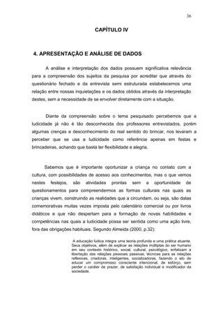36


                                    CAPÍTULO IV



4. APRESENTAÇÃO E ANÁLISE DE DADOS

         A análise e interpretação dos dados possuem significativa relevância
para a compreensão dos sujeitos da pesquisa por acreditar que através do
questionário fechado e da entrevista semi estruturada estabelecemos uma
relação entre nossas inquietações e os dados obtidos através da interpretação
destes, sem a necessidade de se envolver diretamente com a situação.


         Diante da compreensão sobre o tema pesquisado percebemos que a
ludicidade já não é tão desconhecida dos professores entrevistados, porém
algumas crenças e desconhecimento do real sentido do brincar, nos levaram a
perceber que se usa a ludicidade como referência apenas em festas e
brincadeiras, achando que basta ter flexibilidade e alegria.



      Sabemos que é importante oportunizar a criança no contato com a
cultura, com possibilidades de acesso aos conhecimentos, mas o que vemos
nestes     festejos,   são     atividades     prontas    sem      a   oportunidade       de
questionamentos para compreendermos as formas culturais nas quais as
crianças vivem, construindo as realidades que a circundam, ou seja, são datas
comemorativas muitas vezes imposta pelo calendário comercial ou por livros
didáticos e que não despertam para a formação de novas habilidades e
competências nas quais a ludicidade possa ser sentida como uma ação livre,
fora das obrigações habituais. Segundo Almeida (2000, p.32):

                        A educação lúdica integra uma teoria profunda e uma prática atuante.
                       Seus objetivos, além de explicar as relações múltiplas do ser humano
                       em seu contexto histórico, social, cultural, psicológico, enfatizam a
                       libertação das relações pessoais passivas, técnicas para as relações
                       reflexivas, criadoras, inteligentes, socializadoras, fazendo o ato de
                       educar um compromisso consciente intencional, de esforço, sem
                       perder o caráter de prazer, de satisfação individual e modificador da
                       sociedade.
 