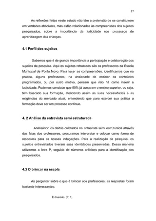 37

      As reflexões feitas neste estudo não têm a pretensão de se constituírem
em verdades absolutas, mas estão relacionadas às compreensões dos sujeitos
pesquisados,   sobre      a   importância   da   ludicidade   nos   processos   de
aprendizagem das crianças.


4.1 Perfil dos sujeitos


      Sabemos que é de grande importância a participação e colaboração dos
sujeitos da pesquisa. Aqui os sujeitos retratados são os professores da Escola
Municipal de Ponto Novo. Para tecer as compreensões, identificamos que na
prática, alguns professores, na ansiedade de ensinar os conteúdos
programados, ou por outro motivo, pensam que não há como inserir a
ludicidade. Pudemos constatar que 90% já cursaram o ensino superior, ou seja,
têm buscado sua formação, atendendo assim as suas necessidades e as
exigências do mercado atual, entendendo que para exercer sua prática a
formação deve ser um processo contínuo.



4. 2 Análise da entrevista semi estruturada

        Analisando os dados coletados na entrevista semi estruturada através
das falas dos professores, procuramos interpretar e colocar como forma de
respostas para as nossas indagações. Para a realização da pesquisa, os
sujeitos entrevistados tiveram suas identidades preservadas. Dessa maneira
utilizamos a letra P, seguida de números arábicos para a identificação dos
pesquisados.



4.3 O brincar na escola


      Ao perguntar sobre o que é brincar aos professores, as respostas foram
bastante interessantes:


                       É diversão. (P. 1)
 