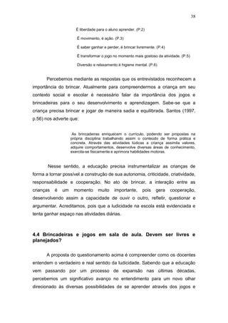 38

                       É liberdade para o aluno aprender. (P.2)

                       É movimento, é ação. (P.3)

                       É saber ganhar e perder, é brincar livremente. (P.4)

                       É transformar o jogo no momento mais gostoso da atividade. (P.5)

                       Diversão e relaxamento é higiene mental. (P.6)


      Percebemos mediante as respostas que os entrevistados reconhecem a
importância do brincar. Atualmente para compreendermos a criança em seu
contexto social e escolar é necessário falar da importância dos jogos e
brincadeiras para o seu desenvolvimento e aprendizagem. Sabe-se que a
criança precisa brincar e jogar de maneira sadia e equilibrada. Santos (1997,
p.56) nos adverte que:


                     As brincadeiras enriquecem o currículo, podendo ser propostas na
                    própria disciplina trabalhando assim o conteúdo de forma prática e
                    concreta. Através das atividades lúdicas a criança assimila valores,
                    adquire comportamentos, desenvolve diversas áreas de conhecimento,
                    exercita-se fisicamente e aprimora habilidades motoras.


       Nesse sentido, a educação precisa instrumentalizar as crianças de
forma a tornar possível a construção de sua autonomia, criticidade, criatividade,
responsabilidade e cooperação. No ato de brincar, a interação entre as
crianças   é   um    momento       muito     importante,     pois    gera     cooperação,
desenvolvendo assim a capacidade de ouvir o outro, refletir, questionar e
argumentar. Acreditamos, pois que a ludicidade na escola está evidenciada e
tenta ganhar espaço nas atividades diárias.



4.4 Brincadeiras e jogos em sala de aula. Devem ser livres e
planejados?

      A proposta do questionamento acima é compreender como os docentes
entendem o verdadeiro e real sentido da ludicidade. Sabendo que a educação
vem passando por um processo de expansão nas últimas décadas,
percebemos um significativo avanço no entendimento para um novo olhar
direcionado às diversas possibilidades de se aprender através dos jogos e
 