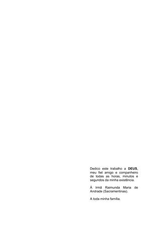 3




Dedico este trabalho a DEUS,
meu fiel amigo e companheiro
de todas as horas, minutos e
segundos da minha existência.

Á Irmã Raimunda Maria de
Andrade (Sacramentinas).

A toda minha família.
 