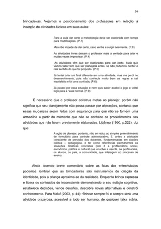 39

brincadeiras. Vejamos o posicionamento dos professores em relação à
inserção de atividades lúdicas em suas aulas:


                    Para a aula dar certo a metodologia deve ser elaborada com tempo
                    para modificações. (P.7)

                    Mas não impede de dar certo, caso venha a surgir livremente. (P.8)

                    As atividades livres deixam o professor mais a vontade para criar e
                    muitas vezes improvisar. (P.4)

                     As atividades têm que ser elaboradas para dar certo. Tudo que
                    vamos fazer tem que ser planejada antes, se não podemos perder o
                    real sentido do que foi proposto. (P.5)

                    Já tentei criar um final diferente em uma atividade, mas me perdi no
                    desenvolvimento, pois não conhecia muito bem as regras e saí
                    insatisfeita e foi uma confusão (P.6).

                    Já passei por essa situação e nem quis saber acabei o jogo e voltei
                    logo para a “aula normal. (P.9)


       É necessário que o professor construa metas ao planejar, porém não
significa que seu planejamento não possa passar por alterações, contanto que
essas mudanças sejam feitas com segurança para que não se tornem uma
armadilha a partir do momento que não se conhece os procedimentos das
atividades que não foram previamente elaboradas. Libâneo (1990, p.222), diz
que:
                    A ação de planejar, portanto, não se reduz ao simples preenchimento
                    de formulário para controle administrativo; E, antes a atividade
                    consciente de previsão dos docentes, fundamentadas em opções
                    política – pedagógica, e ter como referências permanentes as
                    situações didáticas concretas (isto é a problemática social,
                    econômica, política e cultural que envolve a escola, os professores,
                    os alunos, os pais, a comunidade, que interagem no processo de
                    ensino.


       Ainda tecendo breve comentário sobre as falas dos entrevistados
podemos lembrar que as brincadeiras são instrumentos de criação da
identidade, pois a criança aproxima-se da realidade. Enquanto brinca expressa
e libera os conteúdos do inconsciente demonstrando o seu estágio cognitivo,
estabelece decisões, vence desafios, descobre novas alternativas e constrói
conhecimento. Para Maluf (2003, p. 44): “Brincar sempre foi e sempre será uma
atividade prazerosa, acessível a todo ser humano, de qualquer faixa etária,
 