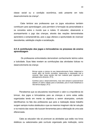 40

classe    social   ou    a   condição      econômica,      está    presente      em    todo
desenvolvimento da criança”.


         Cabe lembrar aos professores que os jogos educativos também
contribuem para aprendizagem, pois permitem à formação da personalidade e
os conceitos sobre o mundo que a rodeia. O educador, observando e
acompanhando o jogo das crianças, através das reações demonstradas
aprenderá a compreendê-las, pois o jogo oferece a oportunidade de vivenciar
descobertas, satisfação criação e socialização.



4.5 A contribuição dos jogos e brincadeiras no processo de ensino
aprendizagem


         Os professores entrevistados demonstram conhecimento teórico sobre
a ludicidade. Suas falas revelam as contribuições das atividades lúdicas no
desenvolvimento da criança:


                        Brincar ajuda a criança no seu desenvolvimento físico, intelectual e
                        social, além de formar conceitos, desenvolve a expressão oral e
                        corporal. Mas nossa escola não tem material para organizar um
                        planejamento eficiente. (P.5).

                        Contribui para o desenvolvimento, mas nem sempre é possível levar
                        adiante um plano voltado para a ludicidade, pois é muito trabalhoso e
                        não temos espaço. (P.2)



      Percebemos que os educadores reconhecem o valor e a importância do
brincar, dos jogos e brincadeiras para as crianças e como estas estão
organizadas tendo em mente os objetivos a serem alcançados, contudo
identificamos na fala dos professores que para a realização desse trabalho
surgem sempre muitos obstáculos e que os mesmos imaginam não ter solução
e na maioria das vezes não buscam ferramentas para a efetivação de uma aula
diferenciada.


      Cabe ao educador não só promover as atividades que estão nos livros
didáticos ou selecionados pelo currículo organizado pela instituição, como
 