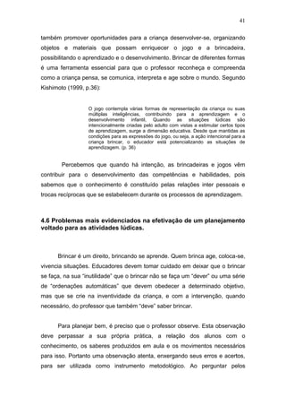41

também promover oportunidades para a criança desenvolver-se, organizando
objetos e materiais que possam enriquecer o jogo e a brincadeira,
possibilitando o aprendizado e o desenvolvimento. Brincar de diferentes formas
é uma ferramenta essencial para que o professor reconheça e compreenda
como a criança pensa, se comunica, interpreta e age sobre o mundo. Segundo
Kishimoto (1999, p.36):


                  O jogo contempla várias formas de representação da criança ou suas
                  múltiplas inteligências, contribuindo para a aprendizagem e o
                  desenvolvimento infantil, Quando as situações lúdicas são
                  intencionalmente criadas pelo adulto com vistas a estimular certos tipos
                  de aprendizagem, surge a dimensão educativa. Desde que mantidas as
                  condições para as expressões do jogo, ou seja, a ação intencional para a
                  criança brincar, o educador está potencializando as situações de
                  aprendizagem. (p. 36)


        Percebemos que quando há intenção, as brincadeiras e jogos vêm
contribuir para o desenvolvimento das competências e habilidades, pois
sabemos que o conhecimento é constituído pelas relações inter pessoais e
trocas recíprocas que se estabelecem durante os processos de aprendizagem.



4.6 Problemas mais evidenciados na efetivação de um planejamento
voltado para as atividades lúdicas.



      Brincar é um direito, brincando se aprende. Quem brinca age, coloca-se,
vivencia situações. Educadores devem tomar cuidado em deixar que o brincar
se faça, na sua “inutilidade” que o brincar não se faça um “dever” ou uma série
de “ordenações automáticas” que devem obedecer a determinado objetivo,
mas que se crie na inventividade da criança, e com a intervenção, quando
necessário, do professor que também “deve” saber brincar.


      Para planejar bem, é preciso que o professor observe. Esta observação
deve perpassar a sua própria prática, a relação dos alunos com o
conhecimento, os saberes produzidos em aula e os movimentos necessários
para isso. Portanto uma observação atenta, enxergando seus erros e acertos,
para ser utilizada como instrumento metodológico. Ao perguntar pelos
 