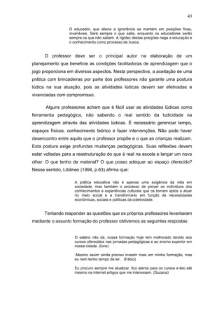 43

                  O educador, que aliena a ignorância se mantém em posições fixas,
                  invariáveis. Será sempre o que sabe, enquanto os educadores serão
                  sempre os que não sabem. A rigidez destas posições nega a educação e
                  o conhecimento como processo de busca.


      O professor deve ser o principal autor na elaboração de um
planejamento que beneficie as condições facilitadoras de aprendizagem que o
jogo proporciona em diversos aspectos. Nesta perspectiva, a aceitação de uma
prática com brincadeiras por parte dos professores não garante uma postura
lúdica na sua atuação, pois as atividades lúdicas devem ser efetivadas e
vivenciadas com compromisso.

      Alguns professores acham que é fácil usar as atividades lúdicas como
ferramenta pedagógica, não sabendo o real sentido da ludicidade na
aprendizagem através das atividades lúdicas. É necessário gerenciar tempo,
espaços físicos, conhecimento teórico e fazer intervenções. Não pode haver
desencontro entre aquilo que o professor propõe e o que as crianças realizam.
Esta postura exige profundas mudanças pedagógicas. Suas reflexões devem
estar voltadas para a reestruturação do que é real na escola e lançar um novo
olhar: O que tenho de material? O que posso adequar ao espaço oferecido?
Nesse sentido, Libâneo (1994, p.63) afirma que:

                     A prática educativa não é apenas uma exigência da vida em
                     sociedade, mas também o processo de prover os indivíduos dos
                     conhecimentos e experiências culturais que os tornam aptos a atuar
                     no meio social e a transformá-lo em função de necessidades
                     econômicas, sociais e políticas da coletividade.


      Tentando responder as questões que os próprios professores levantaram
mediante o assunto formação do professor obtivemos as seguintes respostas:


                     O salário não dá, nossa formação hoje tem melhorado devido aos
                     cursos oferecidos nas jornadas pedagógicas e ao ensino superior em
                     nossa cidade. (Ione)

                     Mesmo assim ainda preciso investir mais em minha formação, mas
                     eu nem tenho tempo de ler. (Fábio)

                     Eu procuro sempre me atualizar, fico atenta para os cursos e leio até
                     mesmo na internet artigos que me interessam. (Suzana)
 