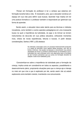 44

      Pensar em formação do professor é ter a certeza que estamos em
formação durante toda a vida. É necessário, pois, que o educador construa um
espaço em sua vida para definir suas buscas. Aprender hoje implica em ter
uma postura formativa e o professor também é responsável por gerenciar sua
forma de aprender.

     Sendo assim, o educador deve estar atento para as técnicas e métodos
inovadores, como também a outros aparatos pedagógicos em uma incessante
busca na qual a importância da ludicidade, do jogo e do brincar se tornem
instrumentos do dia-a-dia em sua prática educativa, enfocando momentos
ricos, cheios de novas experiências, leituras e buscas. A partir dessas
considerações, Santos (1997, p.20) destaca:


                     Ao entender a educação como um processo historicamente produzido
                     e o papel do educador como agente desse processo, que não se
                     limita a informar, mas ajudar as pessoas a encontrarem sua própria
                     identidade de formar a contribuir positivamente na sociedade é que a
                     ludicidade tem sido enfocada como uma alternativa para a formação
                     do ser humano pensamos que os cursos de formação deverão se
                     adaptar a esta nova realidade.(p.20)



      Conscientizar-se sobre a importância da ludicidade para a formação da
criança, implica ainda em considerá-la em todos os aspectos, possibilitando o
desenvolvimento pleno, propiciando situações para que a criança aja e interaja
no meio em que vive e que é explorado por ela, sendo assim não só estará
explorando como também criando, inventando e se comunicando.
 