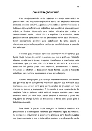 45


                        CONSIDERAÇÕES FINAIS

        Para os sujeitos envolvidos em processos educativos esse trabalho de
pesquisa tem uma importância significativa, sendo uma experiência relevante
em nosso processo formativo. A pesquisa vivenciada nos permitiu reconhecer a
ludicidade como uma ferramenta pedagógica que considera a criança como um
sujeito de direitos, favorecendo uma prática educativa que objetiva o
desenvolvimento social, cultural, físico e cognitivo dos educandos. Neste
processo também constatamos que os professores devem estar preparados,
terem    conhecimento   científico   para   trabalharem   de   forma   segura   e
diferenciada, procurando aproveitar o máximo as contribuições que a proposta
tem a oferecer.


        Sabemos que a ludicidade apresenta-se como um desafio contínuo que
busca novas formas de ensinar e aprender, por isso o professor necessita
elaborar um planejamento com propostas diversificadas e envolventes, pois
acreditamos que por meio das brincadeiras o educando e o educador
satisfazem em grande parte, seus interesses, necessidades, e desejos,
levando-os a refletirem e descobrirem novas formas, criando e recriando
estratégias para melhorar o processo de ensino aprendizagem.


        Portanto, as linguagens que a criança apresenta durante as brincadeiras
são geradoras de um planejamento voltado aos assuntos que mobilizam seus
interesses e que devem servir para as intervenções do professor com mais
chances de acertos e adequações. A brincadeira é uma representação da
realidade. Cabe ao professor refletir e discutir de que a mudança passou a ser
entendida como um novo olhar, atento, sensível e criterioso, a partir das
linguagens da criança durante as brincadeiras e tê-las como pistas para o
trabalho pedagógico.


        Para mudar é preciso muita coragem. A mudança refere-se aos
pressupostos e às concepções filosóficas que embasam a ação do professor.
As inquietações impulsionam e geram novas práticas a partir das observações
que devem perpassar a sua própria prática, portanto uma observação atenta
 