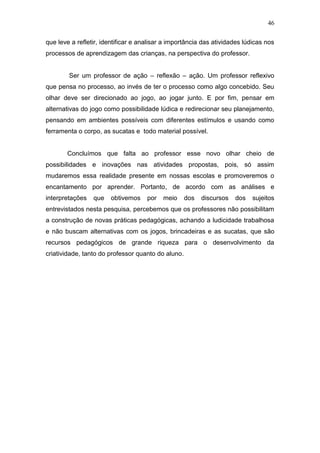 46

que leve a refletir, identificar e analisar a importância das atividades lúdicas nos
processos de aprendizagem das crianças, na perspectiva do professor.


        Ser um professor de ação – reflexão – ação. Um professor reflexivo
que pensa no processo, ao invés de ter o processo como algo concebido. Seu
olhar deve ser direcionado ao jogo, ao jogar junto. E por fim, pensar em
alternativas do jogo como possibilidade lúdica e redirecionar seu planejamento,
pensando em ambientes possíveis com diferentes estímulos e usando como
ferramenta o corpo, as sucatas e todo material possível.


       Concluímos que falta ao professor esse novo olhar cheio de
possibilidades e inovações nas atividades propostas, pois, só assim
mudaremos essa realidade presente em nossas escolas e promoveremos o
encantamento por aprender. Portanto, de acordo com as análises e
interpretações   que   obtivemos     por   meio     dos   discursos   dos   sujeitos
entrevistados nesta pesquisa, percebemos que os professores não possibilitam
a construção de novas práticas pedagógicas, achando a ludicidade trabalhosa
e não buscam alternativas com os jogos, brincadeiras e as sucatas, que são
recursos pedagógicos de grande riqueza para o desenvolvimento da
criatividade, tanto do professor quanto do aluno.
 