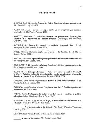 47


                             REFERÊNCIAS



ALMEIDA, Paulo Nunes de. Educação lúdica. Técnicas e jogo pedagógicos.
São Paulo. Ed. Loyola, 2000

ALVES, Rubem. A escola que sempre sonhei, sem imaginar que pudesse
existir. 5. ed. São Paulo: Papirus, 2003.

ANGOTTI, Maristela. O trabalho docente na pré-escola: Concepções
Teóricas e a Realidade da Escola Pública. Dissertação no Mestrado,
UFSCAR, 1992.

ANTUNES, C. Educação Infantil: prioridade imprescindível. 3 ed.
Petrópolis. Rio de Janeiro. Vozes. 2004

ARIÉS, Philippe. História social da criança e da família. 2. ed. Rio de
Janeiro. Zahar, 1978.

BECKER, Fernando. Epistemologia do professor: O cotidiano da escola. 69
ed. Petrópolis, RJ: Vozes, 1998.

BROUGÈRE, G. Brinquedo e Cultura. São Paulo: Cortez. Jogo e educação.
Porto Alegre: Artes Médicas, 1998.

BUJES, M. I. E. Criança e brinquedo: Feitos um para o outro? In Costa, M,
V. (Org.). Estudos culturais em educação: mídia, arquitetura, brinquedo,
literatura, cinema 2. ed. Porto Alegre. Ed. da UFRGS, 2004

CANDAU,. Vera Maria, organizadora. Rumo a uma nova Didática. 8 ed.
Petrópolis. Editora Vozes, 1996

FAZENDA, Ivani Catarina Arantes. Tá pronto seu lobo? Didática prática na
pré-escola, ed. Ática, 1991.

FREIRE, Paulo. Pedagogia da autonomia. Saberes necessários a prática
educativa. 33 ed. São Paulo: Paz e Terra, 1987.

KISHIMOTO. T M. (Org) et al O Jogo, a brincadeira,o brinquedo e a
educação. 3 ed. São Paulo. Cortez. 1999.

_________. O Jogo e a educação infantil. São Paulo: Pioneira Thompson
Learning, 2003.

LIBÂNEO, José Carlos. Didática. 9 ed.: Editora Vozes, 1994

_______. A arte de formar-se. São Paulo. Loyola. 2001
 