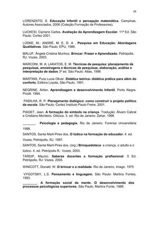 48

LORENZATO, S. Educação Infantil e percepção matemática. Campinas.
Autores Associados, 2006 (Coleção Formação de Professores).

LUCKESI, Cipriano Carlos. Avaliação da Aprendizagem Escolar. 11ª Ed. São
Paulo: Cortez 2001.

LÜDKE, M.; ANDRÉ, M. E. D. A . Pesquisa em Educação: Abordagens
Qualitativas. São Paulo: EPU, 1986.

MALUF, Ângela Cristina Munhoz. Brincar: Prazer e Aprendizado. Petrópolis,
RJ. Vozes, 2003.

MARCONI, M. A; LAKATOS, E. M. Técnicas de pesquisa: planejamento de
pesquisas, amostragens e técnicas de pesquisas, elaboração, análise e
interpretação de dados 3ª ed. São Paulo: Atlas, 1996

MARTINS, Pura Lucia Oliver. Didática teórica- didática prática para além do
conforto. Editora Loyola, São Paulo, 1991.

NEGRINE, Airton. Aprendizagem e desenvolvimento Infantil. Porto Alegre.
Prodil. 1994.

PADILHA, R. P. Planejamento dialógico: como construir o projeto político
da escola. São Paulo: Cortez Instituto Paulo Freire, 2001.

PIAGET, Jean. A formação do símbolo na criança. Tradução: Álvaro Cabral
e Cristiano Monteiro. Oiticica. 3. ed. Rio de Janeiro: Zahar. 1996

_______.    Psicologia e pedagogia. Rio de Janeiro: Forense Universitária
1998.
SANTOS, Santa Marli Pires dos, O lúdico na formação do educador. 4. ed.
Vozes, Petrópolis, RJ. 1997.
SANTOS, Santa Marli Pires dos. (org.) Brinquedoteca: a criança, o adulto e o
lúdico. 4. ed. Petrópolis R.: Vozes, 2003.
TARDIF, Maurici. Saberes docentes e formação profissional. 5 Ed.
Petrópolis, RJ: Vozes, 2005.

WINICOTT, Donald. W. O brincar e a realidade. Rio de Janeiro, Imago. 1975

 VYGOTSKY, L.S. Pensamento e linguagem. São Paulo: Martins Fontes,
1993.
________. A formação social da mente. O desenvolvimento dos
processos psicológicos superiores. São Paulo, Martins Fonte, 1989.
 